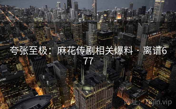 夸张至极：麻花传剧相关爆料 · 离谱677