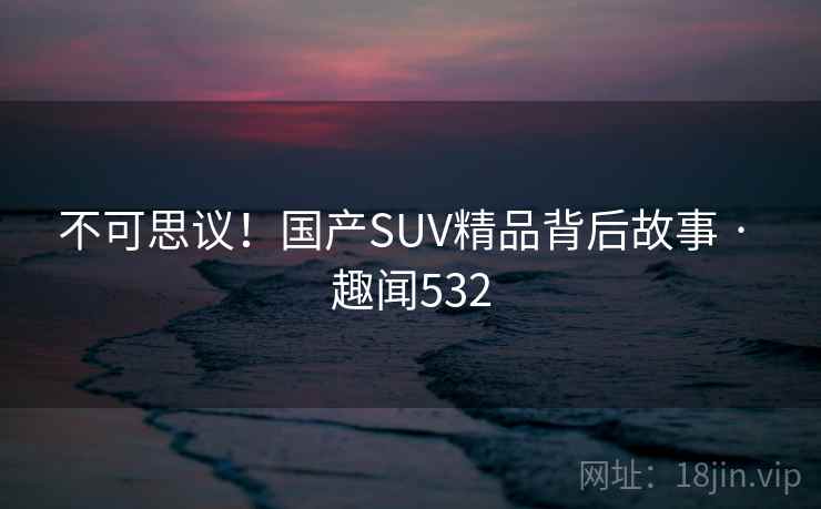 不可思议!国产SUV精品背后故事 · 趣闻532
